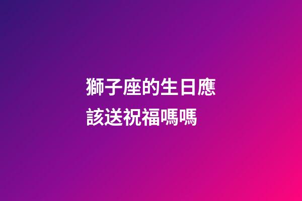 獅子座的生日應該送祝福嗎嗎-第1張-星座運勢-玄機派