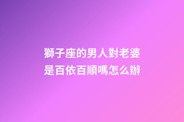 獅子座的男人對老婆是百依百順嗎怎么辦-第1張-星座運勢-玄機派