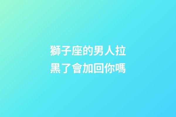 獅子座的男人拉黑了會加回你嗎-第1張-星座運勢-玄機派