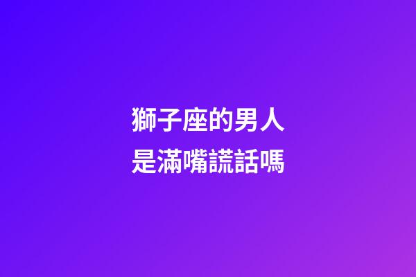 獅子座的男人是滿嘴謊話嗎-第1張-星座運勢-玄機派