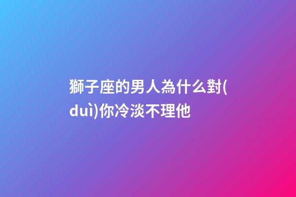 獅子座的男人為什么對(duì)你冷淡不理他-第1張-星座運(yùn)勢(shì)-玄機(jī)派