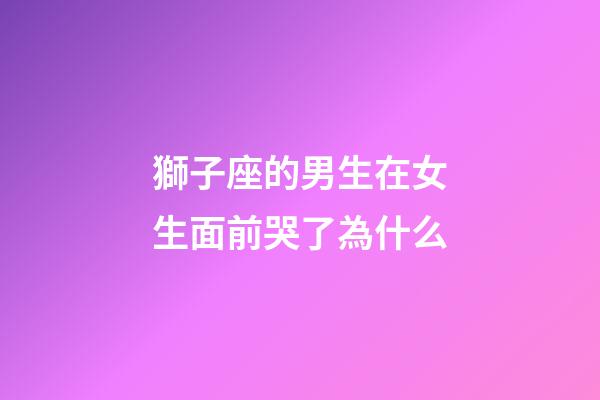 獅子座的男生在女生面前哭了為什么-第1張-星座運勢-玄機派