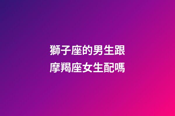 獅子座的男生跟摩羯座女生配嗎-第1張-星座運勢-玄機派
