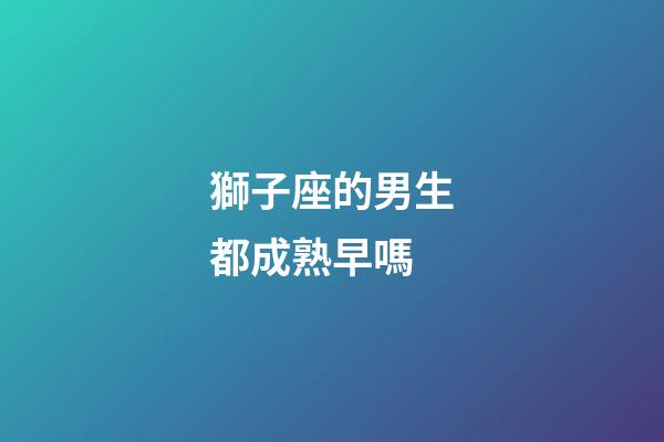 獅子座的男生都成熟早嗎-第1張-星座運勢-玄機派