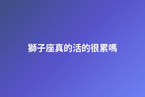 獅子座真的活的很累嗎-第1張-星座運勢-玄機派
