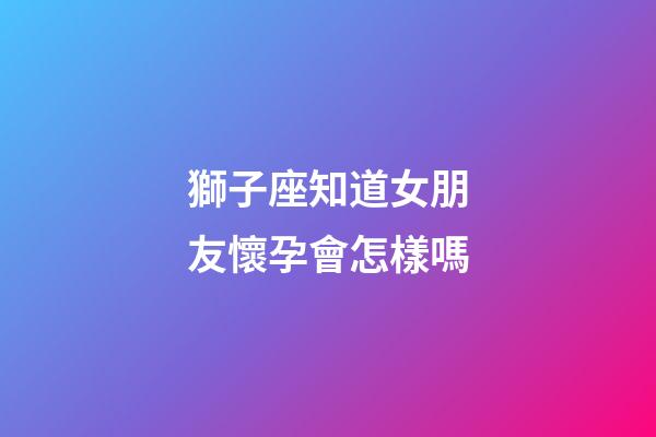 獅子座知道女朋友懷孕會怎樣嗎-第1張-星座運勢-玄機派