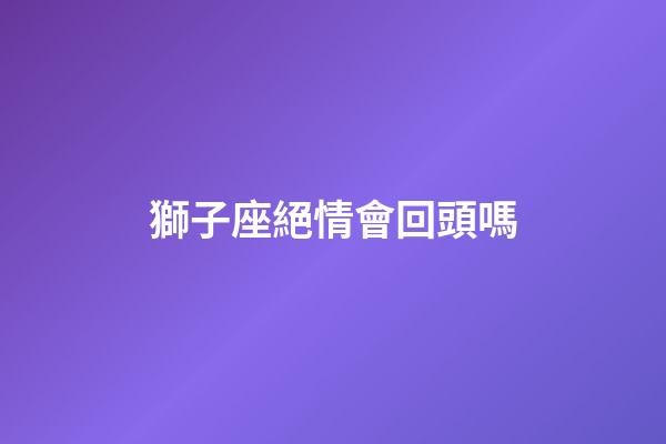 獅子座絕情會回頭嗎-第1張-星座運勢-玄機派