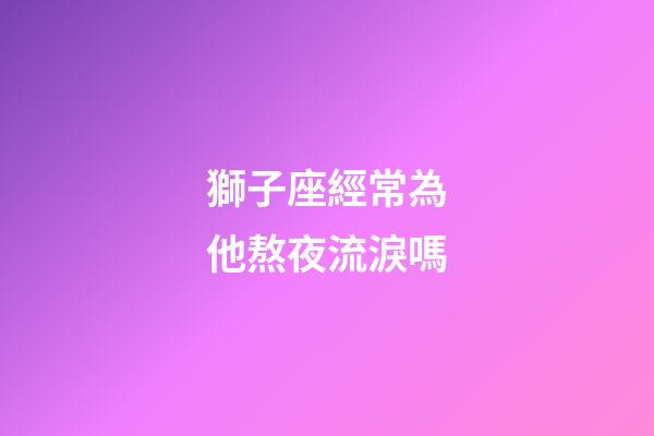 獅子座經常為他熬夜流淚嗎-第1張-星座運勢-玄機派