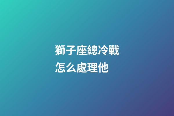 獅子座總冷戰怎么處理他-第1張-星座運勢-玄機派