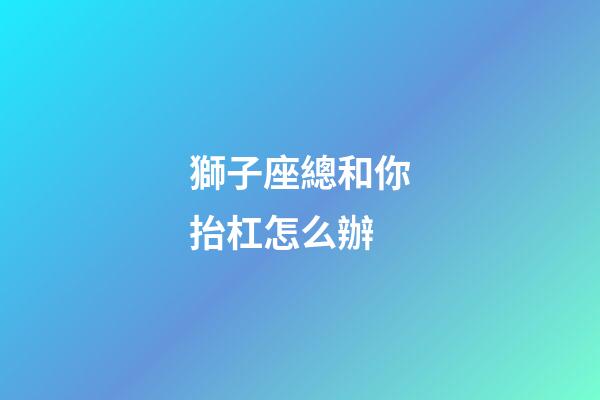 獅子座總和你抬杠怎么辦-第1張-星座運勢-玄機派