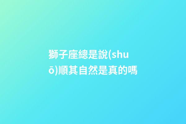 獅子座總是說(shuō)順其自然是真的嗎-第1張-星座運(yùn)勢(shì)-玄機(jī)派