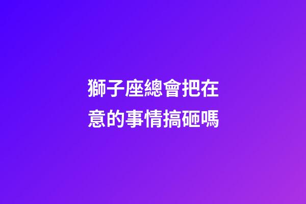 獅子座總會把在意的事情搞砸嗎-第1張-星座運勢-玄機派