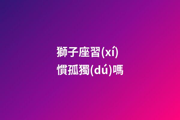 獅子座習(xí)慣孤獨(dú)嗎-第1張-星座運(yùn)勢(shì)-玄機(jī)派