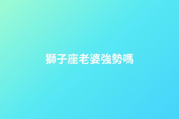 獅子座老婆強勢嗎-第1張-星座運勢-玄機派
