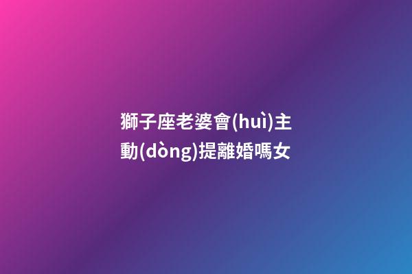 獅子座老婆會(huì)主動(dòng)提離婚嗎女-第1張-星座運(yùn)勢(shì)-玄機(jī)派