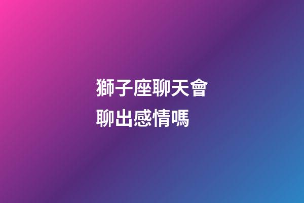 獅子座聊天會聊出感情嗎-第1張-星座運勢-玄機派