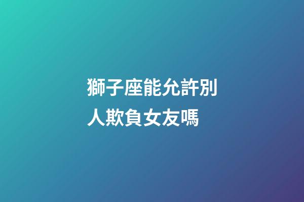 獅子座能允許別人欺負女友嗎-第1張-星座運勢-玄機派