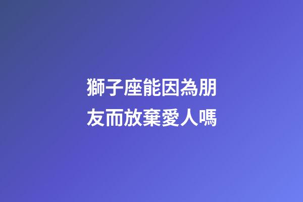 獅子座能因為朋友而放棄愛人嗎-第1張-星座運勢-玄機派