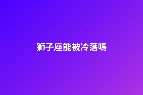 獅子座能被冷落嗎-第1張-星座運勢-玄機派