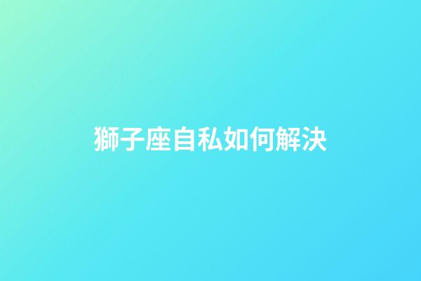 獅子座自私如何解決-第1張-星座運勢-玄機派