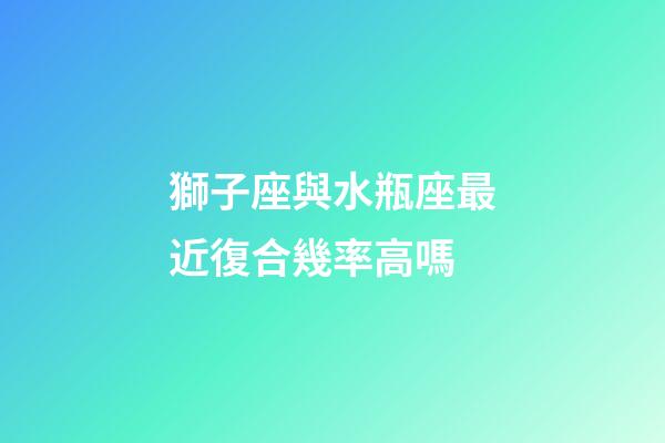 獅子座與水瓶座最近復合幾率高嗎-第1張-星座運勢-玄機派