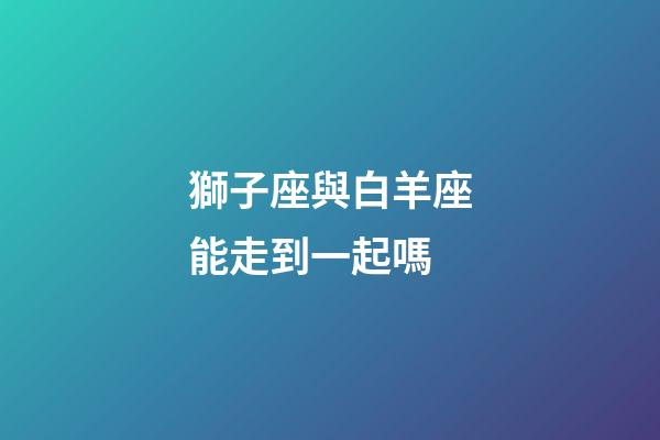 獅子座與白羊座能走到一起嗎-第1張-星座運勢-玄機派