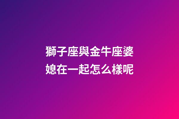 獅子座與金牛座婆媳在一起怎么樣呢-第1張-星座運勢-玄機派