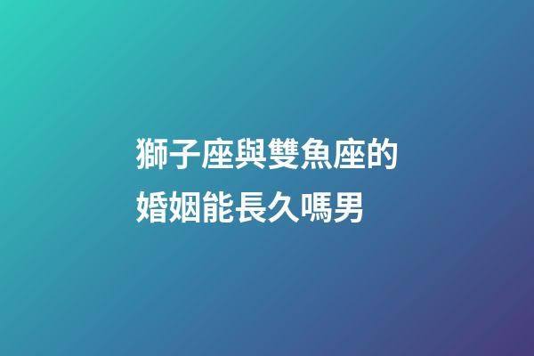 獅子座與雙魚座的婚姻能長久嗎男-第1張-星座運勢-玄機派