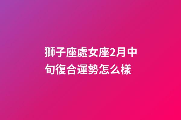 獅子座處女座2月中旬復合運勢怎么樣-第1張-星座運勢-玄機派