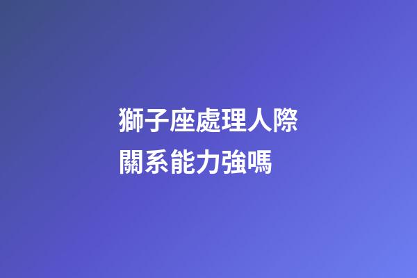 獅子座處理人際關系能力強嗎-第1張-星座運勢-玄機派