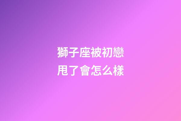 獅子座被初戀甩了會怎么樣-第1張-星座運勢-玄機派