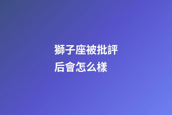 獅子座被批評后會怎么樣-第1張-星座運勢-玄機派