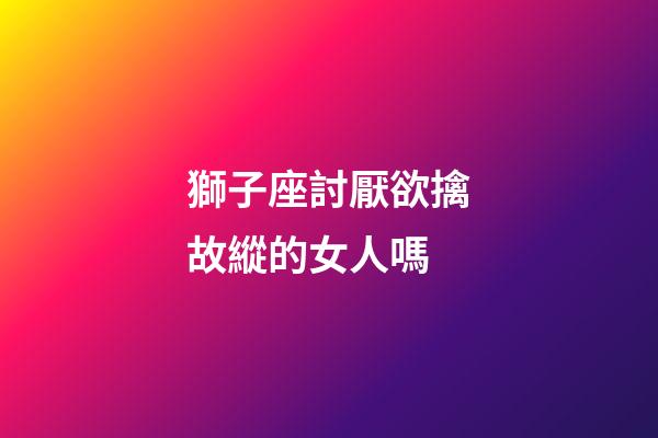 獅子座討厭欲擒故縱的女人嗎-第1張-星座運(yùn)勢(shì)-玄機(jī)派