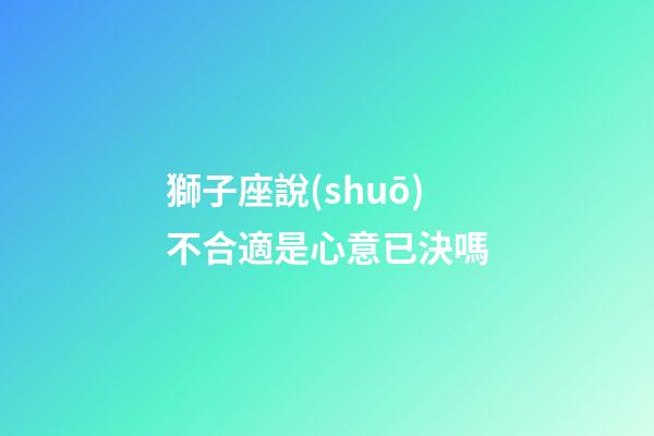獅子座說(shuō)不合適是心意已決嗎-第1張-星座運(yùn)勢(shì)-玄機(jī)派