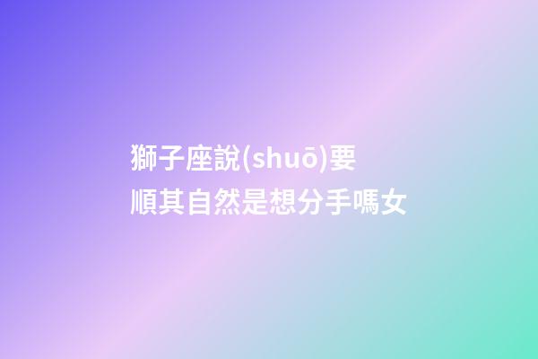獅子座說(shuō)要順其自然是想分手嗎女-第1張-星座運(yùn)勢(shì)-玄機(jī)派