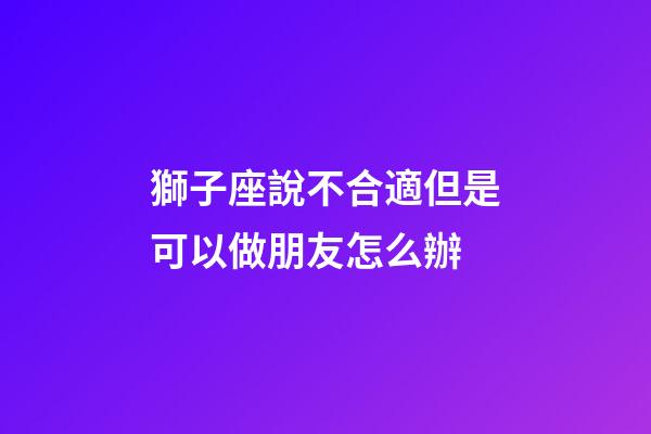獅子座說不合適但是可以做朋友怎么辦-第1張-星座運(yùn)勢-玄機(jī)派