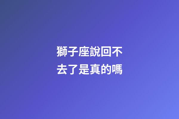 獅子座說回不去了是真的嗎-第1張-星座運勢-玄機派