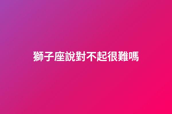 獅子座說對不起很難嗎-第1張-星座運(yùn)勢-玄機(jī)派