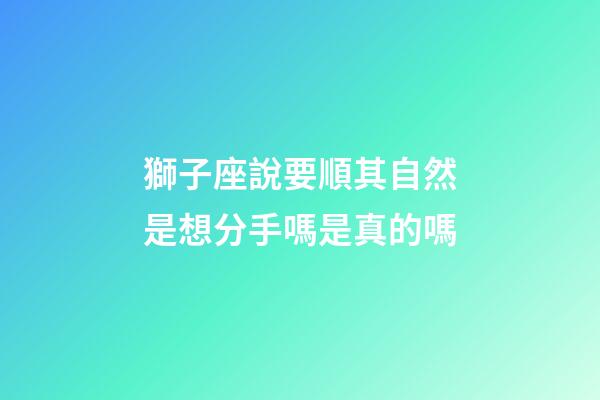 獅子座說要順其自然是想分手嗎是真的嗎-第1張-星座運勢-玄機派