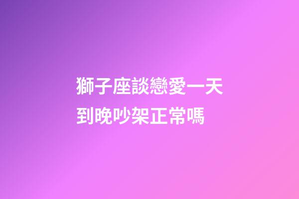 獅子座談戀愛一天到晚吵架正常嗎-第1張-星座運勢-玄機派