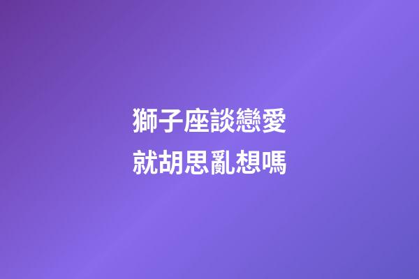 獅子座談戀愛就胡思亂想嗎-第1張-星座運勢-玄機派