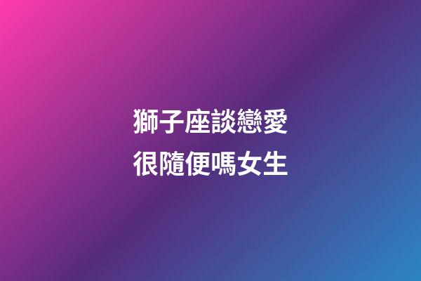 獅子座談戀愛很隨便嗎女生-第1張-星座運勢-玄機派