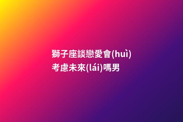 獅子座談戀愛會(huì)考慮未來(lái)嗎男-第1張-星座運(yùn)勢(shì)-玄機(jī)派