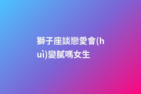 獅子座談戀愛會(huì)變膩嗎女生-第1張-星座運(yùn)勢-玄機(jī)派