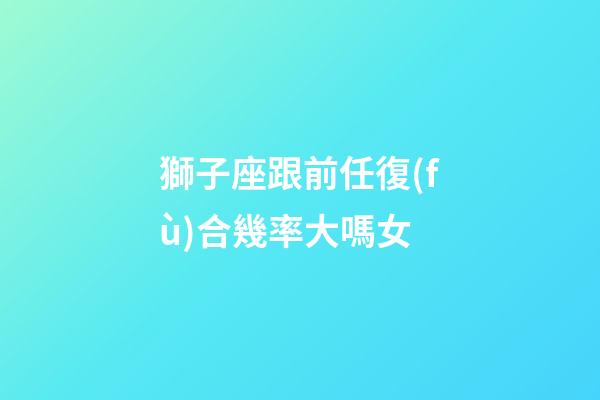 獅子座跟前任復(fù)合幾率大嗎女-第1張-星座運(yùn)勢(shì)-玄機(jī)派