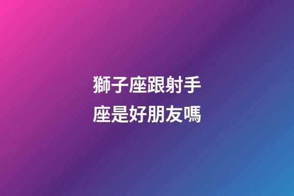 獅子座跟射手座是好朋友嗎-第1張-星座運勢-玄機派
