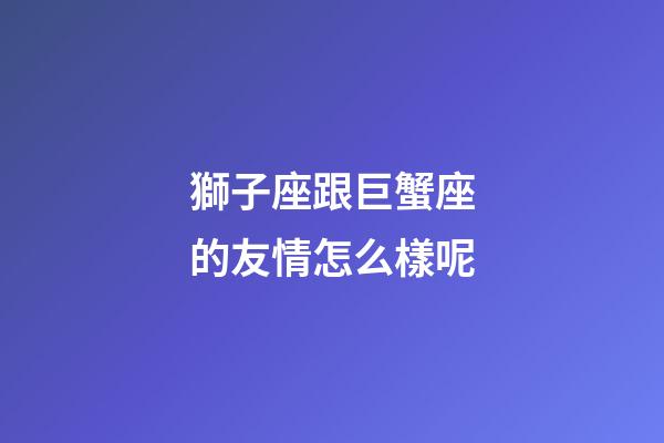 獅子座跟巨蟹座的友情怎么樣呢-第1張-星座運勢-玄機派