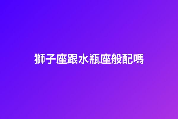 獅子座跟水瓶座般配嗎-第1張-星座運勢-玄機派