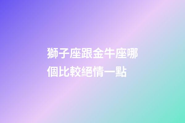 獅子座跟金牛座哪個比較絕情一點-第1張-星座運勢-玄機派