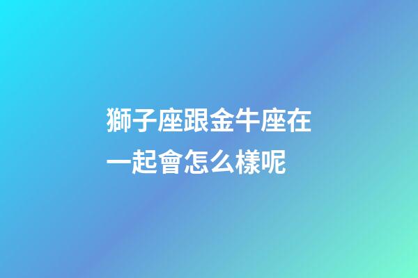 獅子座跟金牛座在一起會怎么樣呢-第1張-星座運勢-玄機派